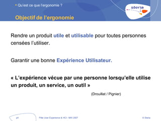 Objectif de l’ergonomie  Rendre un produit  utile  et  utilisable  pour toutes personnes censées l’utiliser. Garantir une bonne  Expérience Utilisateur. « L’expérience vécue par une personne lorsqu’elle utilise un produit, un service, un outil » (Drouillat / Pignier) Qu’est ce que l’ergonomie ? 
