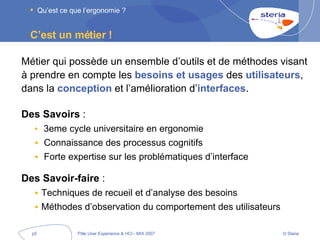 C’est un métier ! Métier qui possède un ensemble d’outils et de méthodes visant à prendre en compte les  besoins et usages  des  utilisateurs , dans la  conception  et l’amélioration d’ interfaces . Des Savoirs  : 3eme cycle universitaire en ergonomie  Connaissance des processus cognitifs Forte expertise sur les problématiques d’interface Des Savoir-faire  : Techniques de recueil et d’analyse des besoins Méthodes d’observation du comportement des utilisateurs Qu’est ce que l’ergonomie ? 
