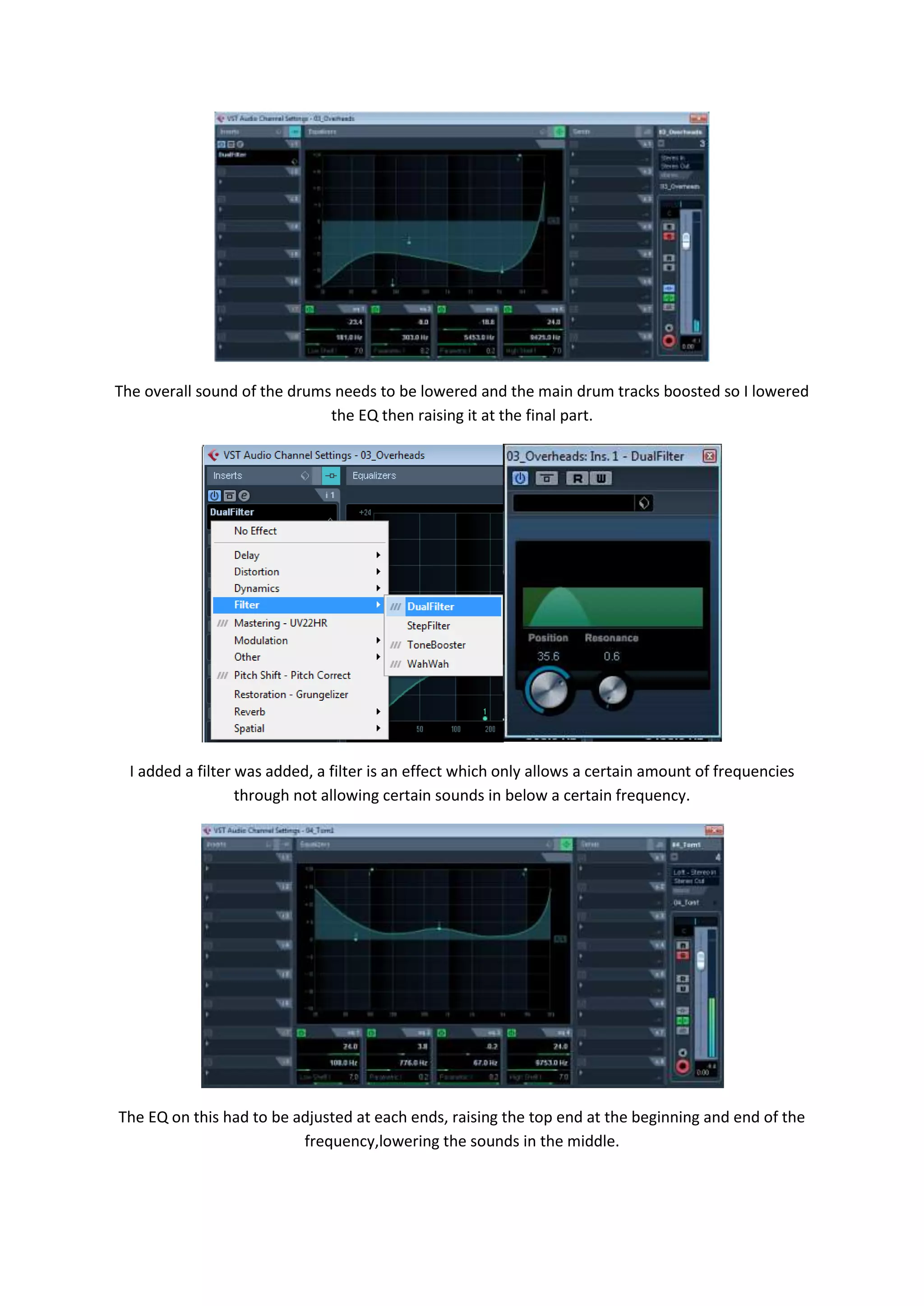 The overall sound of the drums needs to be lowered and the main drum tracks boosted so I lowered
the EQ then raising it at the final part.
I added a filter was added, a filter is an effect which only allows a certain amount of frequencies
through not allowing certain sounds in below a certain frequency.
The EQ on this had to be adjusted at each ends, raising the top end at the beginning and end of the
frequency,lowering the sounds in the middle.
 