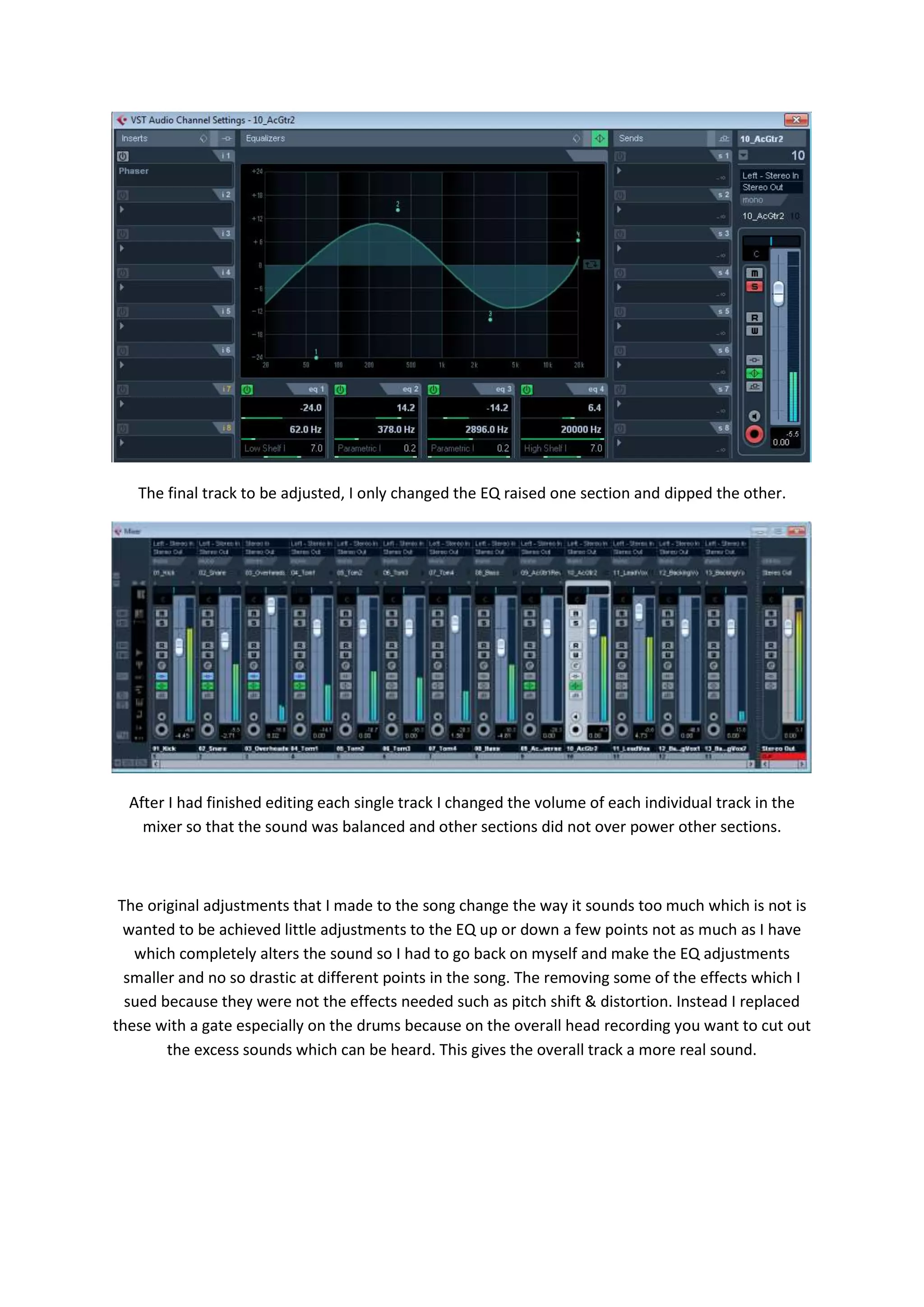 The final track to be adjusted, I only changed the EQ raised one section and dipped the other.
After I had finished editing each single track I changed the volume of each individual track in the
mixer so that the sound was balanced and other sections did not over power other sections.
The original adjustments that I made to the song change the way it sounds too much which is not is
wanted to be achieved little adjustments to the EQ up or down a few points not as much as I have
which completely alters the sound so I had to go back on myself and make the EQ adjustments
smaller and no so drastic at different points in the song. The removing some of the effects which I
sued because they were not the effects needed such as pitch shift & distortion. Instead I replaced
these with a gate especially on the drums because on the overall head recording you want to cut out
the excess sounds which can be heard. This gives the overall track a more real sound.
 