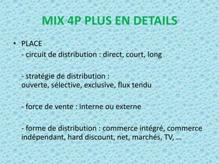 MIX 4P PLUS EN DETAILS
• PLACE
  - circuit de distribution : direct, court, long

  - stratégie de distribution :
  ouverte, sélective, exclusive, flux tendu

  - force de vente : interne ou externe

  - forme de distribution : commerce intégré, commerce
  indépendant, hard discount, net, marchés, TV, …
 