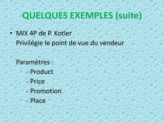 QUELQUES EXEMPLES (suite)
• MIX 4P de P. Kotler
  Privilégie le point de vue du vendeur

  Paramètres :
     - Product
     - Price
     - Promotion
     - Place
 