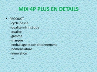 MIX 4P PLUS EN DETAILS
• PRODUCT
  - cycle de vie
  - qualité intrinsèque
  - qualité
  - gamme
  - marque
  - emballage et conditionnement
  - nomenclature
  - innovation
  -…
 
