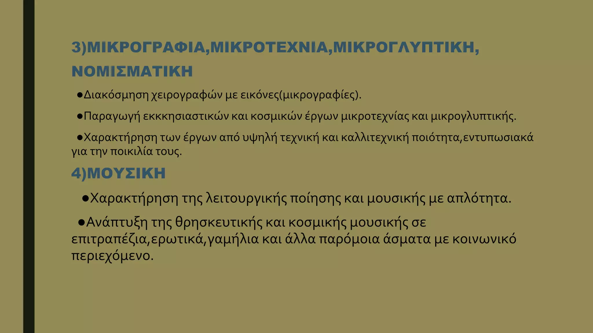 3)ΜΙΚΡΟΓΡΑΦΙΑ,ΜΙΚΡΟΤΕΧΝΙΑ,ΜΙΚΡΟΓΛΥΠΤΙΚΗ,
ΝΟΜΙΣΜΑΤΙΚΗ
●Διακόσμηση χειρογραφών με εικόνες(μικρογραφίες).
●Παραγωγή εκκκησιαστικών και κοσμικών έργων μικροτεχνίας και μικρογλυπτικής.
●Χαρακτήρηση των έργων από υψηλή τεχνική και καλλιτεχνική ποιότητα,εντυπωσιακά
για την ποικιλία τους.
4)ΜΟΥΣΙΚΗ
●Χαρακτήρηση της λειτουργικής ποίησης και μουσικής με απλότητα.
●Ανάπτυξη της θρησκευτικής και κοσμικής μουσικής σε
επιτραπέζια,ερωτικά,γαμήλια και άλλα παρόμοια άσματα με κοινωνικό
περιεχόμενο.
 
