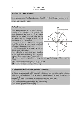 10 ΤΑΛΑΝΤ ΣΕΙΣ
Μιχαήλ Π. Μιχαήλ
16. A.A.T και κύκλος αναφοράς.
Σώµα πραγµατοποιεί Α.Α.Τ µε εξίσωση x=4ηµ(15t+
π
3
) (S.I). Ποια χρονική στιγµή t
ισχύει U=K για πρώτη φορά;
17. A.A.T και ένταση
Σώµα πραγµατοποιεί Α.Α.Τ στον άξονα xx΄
πλάτους Α και περιόδου T. Τη χρονική t το
σώµα βρίσκεται στη θέση Κ µε x1=-10cm
κινούµενο µε θετική ταχύτητα (υ>0) και τη
χρονική στιγµή t+6 περνάει για πρώτη φορά
από τη θέση Λ µε x2=10 3 cm.
Αν τη χρονική στιγµή t+12 περνάει για πρώτη
φορά από τη θέση Μ µε x1=10cm κινούµενο
µε αρνητική ταχύτητα (υ<0) τότε:
α) Να υπολογιστούν η περίοδος T και το
πλάτος Α της ταλάντωσης.
β) Αν t=1s τότε να υπολογιστεί η αρχική φάση
φ0 της ταλάντωσης δεδοµένου ότι η εξίσωση
της α.α.τ είναι της µορφής x=Aηµ(ωt+φ0).
γ) Ποια είναι η µικρότερη τιµή του t για την οποία η αρχική φάση της ταλάντωσης είναι
µηδέν;
δ) Να κατασκευάσετε το διάγραµµα x(t) για 0≤t≤T.
ε) Να υπολογιστεί η ένταση της ταλάντωσης.
18. Απλή αρµονική ταλάντωση και χρόνος µετάβασης
1. Σώµα πραγµατοποιεί απλή αρµονική ταλάντωση µε χρονοεξαρτηµένη εξίσωση
ταλάντωσης x=5ηµ(10t+φ0) (S.I). Αν τη χρονική στιγµή t0=0 το σώµα βρίσκεται στη
θέση x=
5 3
2
m και κινείται προς τη θέση ισορροπίας του (υ<0) τότε:
α) Να υπολογιστεί η αρχική φάση φ0 της ταλάντωσης.
β) Να γίνει η γραφική παράσταση της x(t).
x
x΄
Άξονας ταλάντωσης
O
K K΄
Μ
θ
φ
φ΄
θ θ
1
1 2
Μ΄
Λ Λ΄
 