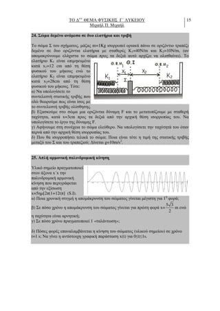 ΤΟ ∆++
ΘΕΜΑ ΦΥΣΙΚΗΣ Γ΄ ΛΥΚΕΙΟΥ
Μιχαήλ Π. Μιχαήλ
15
24. Σώµα δεµένο ανάµεσα σε δυο ελατήρια και τριβή
Το σώµα Σ του σχήµατος, µάζας m=1Kg ισορροπεί οριακά πάνω σε οριζόντιο τραπέζι
δεµένο σε δυο οριζόντια ελατήρια µε σταθερές Κ1=40Ν/m και Κ2=10Ν/m, (αν
αποµακρύνουµε ελάχιστα το σώµα προς τα δεξιά αυτό αρχίζει να ολισθαίνει). Το
ελατήριο Κ1 είναι επιµηκυµένο
κατά x1=12 cm από τη θέση
φυσικού του µήκους ενώ το
ελατήριο Κ2 είναι επιµηκυµένο
κατά x2=28cm από τη θέση
φυσικού του µήκους. Τότε:
α) Να υπολογίσετε το
συντελεστή στατικής τριβής που
εδώ θεωρούµε πως είναι ίσος µε
το συντελεστή τριβής ολίσθησης.
β) Εξασκούµε στο σώµα µια οριζόντια δύναµη F και το µετατοπίζουµε µε σταθερή
ταχύτητα, κατά x=3cm προς τα δεξιά από την αρχική θέση ισορροπίας του. Να
υπολογίσετε το έργο της δύναµης F.
γ) Αφήνουµε στη συνέχεια το σώµα ελεύθερο. Να υπολογίσετε την ταχύτητά του όταν
περνά από την αρχική θέση ισορροπίας του.
δ) Που θα ισορροπήσει τελικά το σώµα; Ποια είναι τότε η τιµή της στατικής τριβής
µεταξύ του Σ και του τραπεζιού; ∆ίνεται g=10m/s2
.
25. Απλή αρµονική παλινδροµική κίνηση.
Υλικό σηµείο πραγµατοποιεί
στον άξονα x΄x την
παλινδροµική αρµονική
κίνηση που περιγράφεται
από την εξίσωση
x=5ηµ[2π(1+12t)t] (S.I).
α) Ποια χρονική στιγµή η αποµάκρυνση του σώµατος γίνεται µέγιστη για 1η
φορά;
β) Σε πόσο χρόνο η αποµάκρυνση του σώµατος γίνεται για πρώτη φορά x=
5 3
2
m ενώ
η ταχύτητα είναι αρνητική;
γ) Σε πόσο χρόνο πραγµατοποιεί 1 «ταλάντωση»;
δ) Πόσες φορές επαναλαµβάνεται η κίνηση του σώµατος (υλικού σηµείου) σε χρόνο
t=1 s; Να γίνει η αντίστοιχη γραφική παράσταση x(t) για 0≤t≤1s.
Θ.I
Σ
K
x
2KK1
1 x
1
2
Θ Φ.. Μ Θ Φ.. Μ2
 