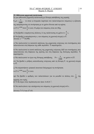 ΤΟ ∆++
ΘΕΜΑ ΦΥΣΙΚΗΣ Γ΄ ΛΥΚΕΙΟΥ
Μιχαήλ Π. Μιχαήλ
19
33. Φθίνουσα µηχανική ταλάντωση
Σε µια φθίνουσα µηχανική ταλάντωση µε δύναµη απόσβεσης της µορφής
Fαπ= - , (υ είναι η στιγµιαία ταχύτητα του ταλαντούµενου σώµατος) η εξίσωση
της αποµάκρυνσης σε συνάρτηση µε το χρόνο δίνεται από τη σχέση:
x=37⋅e-t/2000
⋅συν( t) (cm). Η µάζα του σώµατος είναι m=1Kg.
α) Να βρεθεί ο παράγοντας πλάτους Α της ταλάντωσης σε χρόνο t= s,
β) Να βρεθεί η αποµάκρυνση x1 του σώµατος τη χρονική στιγµή t1=T.
∆ίνεται: e-1/250
=0,996.
γ) Να υπολογιστεί το ποσοστό απώλειας της µηχανικής ενέργειας του συστήµατος που
ταλαντώνεται στη διάρκεια της κάθε περιόδου. Τι παρατηρείτε;
δ) Να υπολογιστεί το ποσό απώλειας της µηχανικής ενέργειας |∆Ε| του συστήµατος που
ταλαντώνεται στη διάρκεια της πρώτης και στη διάρκεια της δεύτερης περιόδου. Τι
παρατηρείτε;
ε) Να υπολογιστεί το έργο της δύναµης απόσβεσης F= - σε χρόνο t=2T.
στ) Να βρεθεί ο ρυθµός κατανάλωσης ενέργειας από τη δύναµη F, τη χρονική στιγµή
t1=T.
ζ) Να παραστήσετε γραφικά (ποιοτικό διάγραµµα) τη συνάρτηση
x=37⋅e-t/2000
⋅συν( t) (cm).
ηα) Να βρεθεί ο αριθµός των ταλαντώσεων για να µειωθεί το πλάτος στο της
αρχικής του τιµής.
β) Τι θα ίσχυε στην περίπτωση που ήταν Λ=0,5s-1
;
θ) Να υπολογίσετε την επιτάχυνση του σώµατος τη χρονική στιγµή t=0 s.
∆ίνεται e2
=7,4 και π2
=10.
υ
1000
π
2
4
Λ
υ
1000
π
2
1
25
 