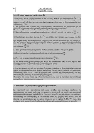 20 ΤΑΛΑΝΤ ΣΕΙΣ
Μιχαήλ Π. Μιχαήλ
34. Φθίνουσα µηχανική ταλάντωση (2)
Σώµα µάζας m=1Kg πραγµατοποιεί α.α.τ πλάτους Α=8cm µε συχνότητα f=
5
π
Hz. Τη
χρονική στιγµή t=0, έχει αρνητική επιτάχυνση και κινείται προς τη θέση ισορροπίας της
ταλάντωσης. Τότε:
α) Να γράψετε την εξίσωση της αποµάκρυνσης του σώµατος σε συνάρτηση µε το
χρόνο αν τη χρονική στιγµή t=0 το µέτρο της επιτάχυνσης είναι 4m/s2
.
β) Να σχεδιάσετε τις γραφικές παραστάσεις των x(t), υ(t) και α(t) για χρόνο t=
13π
60
s .
γ) Μια δεύτερη α.α.τ έχει πλάτος Α2= 1Α
2
και πλάτος ταχύτητας υ2(max)=υ1(max), ενώ δεν
έχει αρχική φάση. Να συγκρίνετε τις ενέργειες των δυο ταλαντώσεων για την ίδια µάζα
δ)i) Να γράψετε τη χρονική εξίσωση του ρυθµού µεταβολής της κινητικής ενέργειας
του σώµατος
dΚ
dt
(t).
ii) Ποια χρονική στιγµή ο παραπάνω ρυθµός γίνεται µέγιστος για πρώτη φορά;
iii) Ποιος είναι τότε ο ρυθµός µεταβολής της ορµής του σώµατος
dp
dt
;
iv) Να γίνει η γραφική παράσταση της συνάρτησης
dΚ
dt
(t).
ε) Να βρείτε ποια χρονική στιγµή το σώµα θα ξαναπεράσει από το ίδιο σηµείο στο
οποίο βρισκόταν τη χρονική στιγµή t=0, για πρώτη φορά.
στ) Αν τη χρονική στιγµή που το σώµα βρίσκεται στη µέγιστη θετική αποµάκρυνση για
πρώτη φορά ασκηθεί σε αυτό δύναµη απόσβεσης F=-bυ, ενώ η σταθερά της φθίνουσας
ταλάντωσης είναι Λ=2s-1
, τότε να γράψετε την εξίσωση της αποµάκρυνσης x(t) της
φθίνουσας ταλάντωσης σε συνάρτηση µε το χρόνο.
Θεωρήστε ότι η συχνότητα της φθίνουσας ταλάντωσης είναι η συχνότητα της ελεύθερης
και αµείωτης ταλάντωσης του σώµατος.
35. Φθίνουσα – εξαναγκασµένη µηχανική ταλάντωση
Σε ταλαντωτή που αποτελείται από µάζα m=2Kg και ελατήριο σταθεράς Κ,
προσφέρουµε µια φορά ενέργεια τη χρονική στιγµή t0=0 και αυτός πραγµατοποιεί
φθίνουσα ταλάντωση µε περίοδο T=1s, όση και η περίοδος της ελεύθερης και αµείωτης
ταλάντωσης του συστήµατος. Η ταλάντωση είναι της µορφής x=A⋅συνωt, ενώ το
πλάτος της µεταβάλλεται µε το χρόνο σύµφωνα µε τη σχέση Α=10⋅e-ln2⋅t
(cm). Στη
συνέχεια µετά από χρόνο t=2s, εξασκούµε εξωτερική περιοδική δύναµη µε περίοδο
 