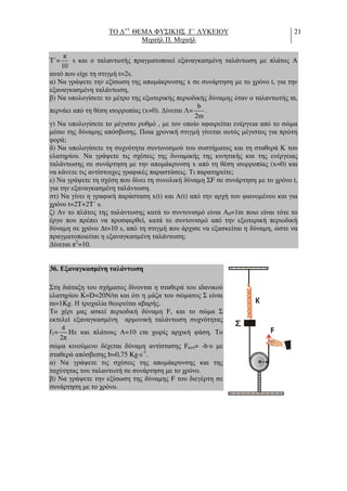 ΤΟ ∆++
ΘΕΜΑ ΦΥΣΙΚΗΣ Γ΄ ΛΥΚΕΙΟΥ
Μιχαήλ Π. Μιχαήλ
21
T΄=
π
10
s και ο ταλαντωτής πραγµατοποιεί εξαναγκασµένη ταλάντωση µε πλάτος Α
αυτό που είχε τη στιγµή t=2s.
α) Να γράψετε την εξίσωση της αποµάκρυνσης x σε συνάρτηση µε το χρόνο t, για την
εξαναγκασµένη ταλάντωση,
β) Να υπολογίσετε το µέτρο της εξωτερικής περιοδικής δύναµης όταν ο ταλαντωτής m,
περνάει από τη θέση ισορροπίας (x=0). ∆ίνεται Λ=
b
2m
.
γ) Να υπολογίσετε το µέγιστο ρυθµό , µε τον οποίο αφαιρείται ενέργεια από το σώµα
µέσω της δύναµης απόσβεσης. Ποια χρονική στιγµή γίνεται αυτός µέγιστος για πρώτη
φορά;
δ) Να υπολογίσετε τη συχνότητα συντονισµού του συστήµατος και τη σταθερά Κ του
ελατηρίου. Να γράψετε τις σχέσεις της δυναµικής της κινητικής και της ενέργειας
ταλάντωσης σε συνάρτηση µε την αποµάκρυνση x από τη θέση ισορροπίας (x=0) και
να κάνετε τις αντίστοιχες γραφικές παραστάσεις. Τι παρατηρείτε;
ε) Να γράψετε τη σχέση που δίνει τη συνολική δύναµη ΣF σε συνάρτηση µε το χρόνο t,
για την εξαναγκασµένη ταλάντωση.
στ) Να γίνει η γραφική παράσταση x(t) και Α(t) από την αρχή του φαινοµένου και για
χρόνο t=2T+2T΄ s.
ζ) Αν το πλάτος της ταλάντωσης κατά το συντονισµό είναι Α0=1m ποιο είναι τότε το
έργο που πρέπει να προσφερθεί, κατά το συντονισµό από την εξωτερική περιοδική
δύναµη σε χρόνο ∆t=10 s, από τη στιγµή που άρχισε να εξασκείται η δύναµη, ώστε να
πραγµατοποιείται η εξαναγκασµένη ταλάντωση;
∆ίνεται π2
=10.
36. Εξαναγκασµένη ταλάντωση
Στη διάταξη του σχήµατος δίνονται η σταθερά του ιδανικού
ελατηρίου K=D=20N/m και ότι η µάζα του σώµατος Σ είναι
m=1Kg. Η τροχαλία θεωρείται αβαρής.
Το χέρι µας ασκεί περιοδική δύναµη F, και το σώµα Σ
εκτελεί εξαναγκασµένη αρµονική ταλάντωση συχνότητας
f1=
4
2π
Hz και πλάτους Α=10 cm χωρίς αρχική φάση. Το
σώµα κινούµενο δέχεται δύναµη αντίστασης Fαντ= -b⋅υ µε
σταθερά απόσβεσης b=0,75 Kg⋅s-1
.
α) Να γράψετε τις σχέσεις της αποµάκρυνσης και της
ταχύτητας του ταλαντωτή σε συνάρτηση µε το χρόνο.
β) Να γράψετε την εξίσωση της δύναµης F του διεγέρτη σε
συνάρτηση µε το χρόνο.
F
K
 