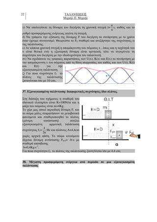 22 ΤΑΛΑΝΤ ΣΕΙΣ
Μιχαήλ Π. Μιχαήλ
γ) Να υπολογίσετε τη δύναµη του διεγέρτη τη χρονική στιγµή t=
π
4
s, καθώς και το
ρυθµό προσφερόµενης ενέργειας εκείνη τη στιγµή.
δ) Να γράψετε την εξίσωση της δύναµης F του διεγέρτη σε συνάρτηση µε το χρόνο
όταν έχουµε συντονισµό. Θεωρείστε το F0 σταθερό και ανεξάρτητο της συχνότητας ω
της ταλάντωσης.
ε) Αν κάποια χρονική στιγµή η αποµάκρυνση του σώµατος x , όπως και η ταχύτητά του
υ είναι θετικά ενώ η εξωτερική δύναµη είναι αρνητική, τότε να συγκρίνετε τη
συχνότητα του διεγέρτη µε την ιδιοσυχνότητα του ταλαντωτή.
στ) Να σχεδιάσετε τις γραφικές παραστάσεις των U(x), K(x) και E(x) σε συνάρτηση µε
την αποµάκρυνση x του σώµατος από τη θέση ισορροπίας του καθώς και των U(t), K(t)
και E(t) για την
εξαναγκασµένη ταλάντωση.
ζ) Για ποια συχνότητα f2 το
πλάτος της ταλάντωσης
ξαναγίνεται ίσο µε 10 cm;.
37. Eξαναγκασµένη ταλάντωση: διαφορετικές συχνότητες ίδιο πλάτος.
Στη διάταξη του σχήµατος η σταθερά του
ιδανικού ελατηρίου είναι K=100N/m και η
µάζα του σώµατος είναι m=4Kg.
Το χέρι µας ασκεί περιοδική δύναµη F, και
το σώµα µόλις σταµατήσουν τα µεταβατικά
φαινόµενα και σταθεροποιηθεί το πλάτος
(µόνιµη κατάσταση) εκτελεί
εξαναγκασµένη αρµονική ταλάντωση
συχνότητας f1=
4
2π
Hz και πλάτους Α=4,4cm
χωρίς αρχική φάση. Το σώµα κινούµενο
δέχεται δύναµη αντίστασης Fαντ= -b⋅υ µε
σταθερά απόσβεσης
b=0,4Kg⋅s-1
.
Για ποια συχνότητα f2 το πλάτος της ταλάντωσης ξαναγίνεται ίσο µε 4,4 cm;
38. Μέγιστη προσφερόµενη ενέργεια ανά περίοδο σε µια εξαναγκασµένη
ταλάντωση .
Θ.Ι.Τ
a
K
 