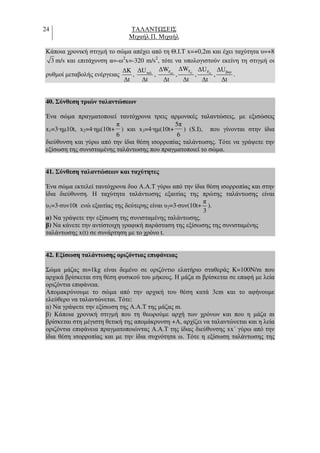 24 ΤΑΛΑΝΤ ΣΕΙΣ
Μιχαήλ Π. Μιχαήλ
Κάποια χρονική στιγµή το σώµα απέχει από τη Θ.Ι.Τ x=+0,2m και έχει ταχύτητα υ=+8
3 m/s και επιτάχυνση α=-ω2
x=-320 m/s2
, τότε να υπολογιστούν εκείνη τη στιγµή οι
ρυθµοί µεταβολής ενέργειας
∆K
∆t
, ταλ∆U
∆t
, απF∆W
∆t
, εξF∆W
∆t
, ελF∆U
∆t
,
βαρ∆U
∆t
.
40. Σύνθεση τριών ταλαντώσεων
Ένα σώµα πραγµατοποιεί ταυτόχρονα τρεις αρµονικές ταλαντώσεις, µε εξισώσεις
x1=3·ηµ10t, x2=4·ηµ(10t+
6
π
) και x3=4·ηµ(10t+
6
5π
) (S.I), που γίνονται στην ίδια
διεύθυνση και γύρω από την ίδια θέση ισορροπίας ταλάντωσης. Τότε να γράψετε την
εξίσωση της συνισταµένης ταλάντωσης που πραγµατοποιεί το σώµα.
41. Σύνθεση ταλαντώσεων και ταχύτητες
Ένα σώµα εκτελεί ταυτόχρονα δυο Α.Α.Τ γύρω από την ίδια θέση ισορροπίας και στην
ίδια διεύθυνση. Η ταχύτητα ταλάντωσης εξαιτίας της πρώτης ταλάντωσης είναι
υ1=3⋅συν10t ενώ εξαιτίας της δεύτερης είναι υ2=3⋅συν(10t+
π
3
).
α) Να γράψετε την εξίσωση της συνισταµένης ταλάντωσης.
β) Να κάνετε την αντίστοιχη γραφική παράσταση της εξίσωσης της συνισταµένης
ταλάντωσης x(t) σε συνάρτηση µε το χρόνο t.
42. Εξίσωση ταλάντωσης οριζόντιας επιφάνειας
Σώµα µάζας m=1kg είναι δεµένο σε οριζόντιο ελατήριο σταθεράς K=100N/m που
αρχικά βρίσκεται στη θέση φυσικού του µήκους. Η µάζα m βρίσκεται σε επαφή µε λεία
οριζόντια επιφάνεια.
Αποµακρύνουµε το σώµα από την αρχική του θέση κατά 3cm και το αφήνουµε
ελεύθερο να ταλαντώνεται. Τότε:
α) Να γράψετε την εξίσωση της Α.Α.Τ της µάζας m.
β) Κάποια χρονική στιγµή που τη θεωρούµε αρχή των χρόνων και που η µάζα m
βρίσκεται στη µέγιστη θετική της αποµάκρυνση +Α, αρχίζει να ταλαντώνεται και η λεία
οριζόντια επιφάνεια πραγµατοποιώντας Α.Α.Τ της ίδιας διεύθυνσης xx΄ γύρω από την
ίδια θέση ισορροπίας και µε την ίδια συχνότητα ω. Τότε η εξίσωση ταλάντωσης της
 