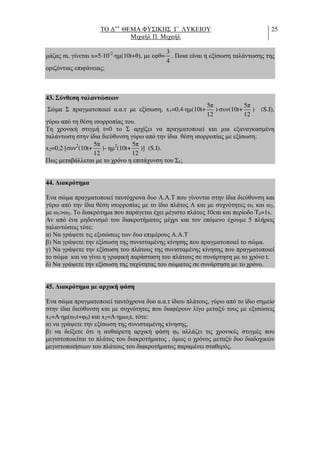 ΤΟ ∆++
ΘΕΜΑ ΦΥΣΙΚΗΣ Γ΄ ΛΥΚΕΙΟΥ
Μιχαήλ Π. Μιχαήλ
25
µάζας m, γίνεται x=5⋅10-2
⋅ηµ(10t+θ), µε εφθ=
3
4
. Ποια είναι η εξίσωση ταλάντωσης της
οριζόντιας επιφάνειας;
43. Σύνθεση ταλαντώσεων
Σώµα Σ πραγµατοποιεί α.α.τ µε εξίσωση, x1=0,4⋅ηµ(10t+
5π
12
)⋅συν(10t+
5π
12
) (S.I),
γύρω από τη θέση ισορροπίας του.
Τη χρονική στιγµή t=0 το Σ αρχίζει να πραγµατοποιεί και µια εξαναγκασµένη
ταλάντωση στην ίδια διεύθυνση γύρω από την ίδια θέση ισορροπίας µε εξίσωση:
x2=0,2⋅[συν2
(10t+
5π
12
)- ηµ2
(10t+
5π
12
)] (S.I).
Πως µεταβάλλεται µε το χρόνο η επιτάχυνση του Σ1;
44. ∆ιακρότηµα
Ένα σώµα πραγµατοποιεί ταυτόχρονα δυο Α.Α.Τ που γίνονται στην ίδια διεύθυνση και
γύρω από την ίδια θέση ισορροπίας µε το ίδιο πλάτος Α και µε συχνότητες ω1 και ω2,
µε ω1>ω2. Το διακρότηµα που παράγεται έχει µέγιστο πλάτος 10cm και περίοδο Tδ=1s.
Αν από ένα µηδενισµό του διακροτήµατος µέχρι και τον επόµενο έχουµε 5 πλήρεις
ταλαντώσεις τότε:
α) Να γράψετε τις εξισώσεις των δυο επιµέρους Α.Α.Τ
β) Να γράψετε την εξίσωση της συνισταµένης κίνησης που πραγµατοποιεί το σώµα.
γ) Να γράψετε την εξίσωση του πλάτους της συνισταµένης κίνησης που πραγµατοποιεί
το σώµα και να γίνει η γραφική παράσταση του πλάτους σε συνάρτηση µε το χρόνο t.
δ) Να γράψετε την εξίσωση της ταχύτητας του σώµατος σε συνάρτηση µε το χρόνο.
45. ∆ιακρότηµα µε αρχική φάση
Ένα σώµα πραγµατοποιεί ταυτόχρονα δυο α.α.τ ίδιου πλάτους, γύρω από το ίδιο σηµείο
στην ίδια διεύθυνση και µε συχνότητες που διαφέρουν λίγο µεταξύ τους µε εξισώσεις
x1=A⋅ηµ(ω1t+φ0) και x2=A⋅ηµω2t, τότε:
α) να γράψετε την εξίσωση της συνισταµένης κίνησης,
β) να δείξετε ότι η αυθαίρετη αρχική φάση φ0 αλλάζει τις χρονικές στιγµές που
µεγιστοποιείται το πλάτος του διακροτήµατος , όµως ο χρόνος µεταξύ δυο διαδοχικών
µεγιστοποιήσεων του πλάτους του διακροτήµατος παραµένει σταθερός.
 