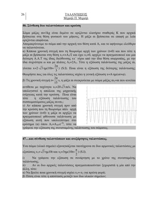 26 ΤΑΛΑΝΤ ΣΕΙΣ
Μιχαήλ Π. Μιχαήλ
46. Σύνθεση δυο ταλαντώσεων και κρούση
Σώµα µάζας m=1kg είναι δεµένο σε οριζόντιο ελατήριο σταθεράς K που αρχικά
βρίσκεται στη θέση φυσικού του µήκους. Η µάζα m βρίσκεται σε επαφή µε λεία
οριζόντια επιφάνεια.
Αποµακρύνουµε το σώµα από την αρχική του θέση κατά A1 και το αφήνουµε ελεύθερο
να ταλαντώνεται.
α) Κάποια χρονική στιγµή που τη θεωρούµε αρχή των χρόνων (t=0) και που τότε η
µάζα m βρίσκεται στη θέση x1=+A1/2 και έχει υ1>0, αρχίζει να πραγµατοποιεί και µια
δεύτερη Α.Α.Τ της ίδιας διεύθυνσης xx΄ γύρω από την ίδια θέση ισορροπίας, µε την
ίδια συχνότητα ω και µε πλάτος Α2=2Α1. Τότε η εξίσωση ταλάντωσης της µάζας m,
γίνεται x=2⋅ 3 ηµ(10t+
3
π2
) (S.I). Ποια είναι η εξίσωση της δεύτερης ταλάντωσης;
Θεωρήστε πως για όλες τις ταλαντώσεις ισχύει η γενική εξίσωση x=A⋅ηµ(ωt+φ).
β) Τη χρονική στιγµή t=
15
π2
s, η µάζα m συγκρούεται µε σώµα µάζας m1=m που κινείται
αντίθετα µε ταχύτητα υ1=20 3 m/s. Να
υπολογιστεί η απώλεια της µηχανικής
ενέργειας κατά την κρούση. Ποια είναι
τότε η εξίσωση ταλάντωσης του
συσσωµατώµατος µάζας m+m1;
γ) Αν κάποια χρονική στιγµή πριν από
την κρούση που τη θεωρούµε πάλι αρχή
των χρόνων (t=0) η µάζα m αρχίζει να
πραγµατοποιεί φθίνουσα ταλάντωση µε
εξίσωση αυτή που υπολογίστηκε στο
ερώτηµα (α) όπου Α1=Α10⋅e-Λt
, τότε να
γράψετε την εξίσωση της συνισταµένης ταλάντωσης του σώµατος.
47…και σύνθεση ταλαντώσεων και ανεξάρτητες ταλαντώσεις.
Ένα σώµα (υλικό σηµείο) εξαναγκάζεται ταυτόχρονα σε δυο αρµονικές ταλαντώσεις µε
εξισώσεις x1= 3 ηµ10t και x2=3ηµ(10t+
π
2
) (S.I).
i) Να γράψετε την εξίσωση σε συνάρτηση µε το χρόνο της συνισταµένης
ταλάντωσης.
ii) Αν οι δυο αρχικές ταλαντώσεις πραγµατοποιούνταν ξεχωριστά η µία από την
άλλη, τότε:
α) Να βρείτε ποια χρονική στιγµή ισχύει x1=-x2 για πρώτη φορά;
β) Πόση είναι τότε η απόσταση µεταξύ των δυο υλικών σηµείων;
 