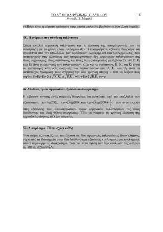 ΤΟ ∆++
ΘΕΜΑ ΦΥΣΙΚΗΣ Γ΄ ΛΥΚΕΙΟΥ
Μιχαήλ Π. Μιχαήλ
27
γ) Πόση είναι η µέγιστη απόσταση στην οποία µπορεί να βρεθούν τα δυο υλικά σηµεία;
48. Η ενέργεια στη σύνθετη ταλάντωση
Σώµα εκτελεί αρµονική ταλάντωση και η εξίσωση της αποµάκρυνσής του σε
συνάρτηση µε το χρόνο είναι x=Αηµ(ωt+θ). Η προηγούµενη εξίσωση θεωρούµε ότι
προκύπτει από την επαλληλία των εξισώσεων x1=Α1ηµ(ωt) και x2=Α2ηµ(ωt+φ) που
αντιστοιχούν στις εξισώσεις των αποµακρύνσεων δύο αρµονικών ταλαντώσεων της
ίδιας συχνότητας, ίδιας διεύθυνσης και ίδιας θέσης ισορροπίας µε 0≤θ<φ<2π. Αν Ε, Ε1
και Ε2 είναι οι ενέργειες των ταλαντώσεων, x, x1 και x2 αντίστοιχα, Κ, Κ1 και Κ2 είναι
οι αντίστοιχες κινητικές ενέργειες των ταλαντώσεων και U, U1 και U2 είναι οι
αντίστοιχες δυναµικές τους ενέργειες την ίδια χρονική στιγµή t, τότε να δείξετε πως
ισχύει: Ε=Ε1+Ε2+2(± 1 2K K ± 1 2U U )=Ε1+Ε2+2 1 2E E συνφ
49.Σύνθεση τριών αρµονικών εξισώσεων-διακρότηµα
Η εξίσωση κίνησης ενός σώµατος θεωρούµε ότι προκύπτει από την επαλληλία των
εξισώσεων, x1=3ηµ202t, x2= 3 ηµ200t και x3= 3 ηµ(200t+
π
3
) που αντιστοιχούν
στις εξισώσεις των αποµακρύνσεων τριών αρµονικών ταλαντώσεων της ίδιας
διεύθυνσης και ίδιας θέσης ισορροπίας. Τότε να γράψετε τη χρονική εξίσωση της
περιοδικής κίνησης x(t) του σώµατος.
50. ∆ιακρότηµα: Πότε ισχύει x=2A;
Ένα σώµα εξαναγκάζεται ταυτόχρονα σε δυο αρµονικές ταλαντώσεις ίδιου πλάτους,
γύρω από το ίδιο σηµείο στην ίδια διεύθυνση µε εξισώσεις x1=A⋅ηµω1t και x2=A⋅ηµω2t,
οπότε δηµιουργείται διακρότηµα. Τότε για ποια σχέση των δυο κυκλικών συχνοτήτων
ω1 και ω2 ισχύει x=2A;
 