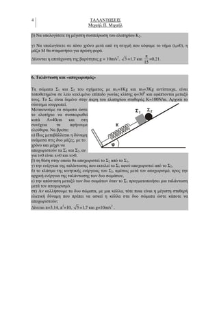 4 ΤΑΛΑΝΤ ΣΕΙΣ
Μιχαήλ Π. Μιχαήλ
β) Να υπολογίσετε τη µέγιστη συσπείρωση του ελατηρίου Κ2.
γ) Να υπολογίσετε σε πόσο χρόνο µετά από τη στιγµή που κόψαµε το νήµα (t0=0), η
µάζα Μ θα σταµατήσει για πρώτη φορά.
∆ίνονται η επιτάχυνση της βαρύτητας g = 10m/s2
, 3 =1,7 και
15
π
=0,21.
6. Ταλάντωση και «αποχωρισµός»
Τα σώµατα Σ1 και Σ2 του σχήµατος µε m1=1Kg και m2=3Kg αντίστοιχα, είναι
τοποθετηµένα σε λείο κεκλιµένο επίπεδο γωνίας κλίσης φ=300
και εφάπτονται µεταξύ
τους. Το Σ1 είναι δεµένο στην άκρη του ελατηρίου σταθεράς Κ=100N/m. Αρχικά το
σύστηµα ισορροπεί.
Μετακινούµε τα σώµατα ώστε
το ελατήριο να συσπειρωθεί
κατά Α=40cm και στη
συνέχεια τα αφήνουµε
ελεύθερα. Να βρείτε:
α) Πως µεταβάλλεται η δύναµη
ανάµεσα στις δυο µάζες, µε το
χρόνο και µέχρι να
αποχωριστούν τα Σ1 και Σ2, αν
για t=0 είναι x=0 και υ>0,
β) τη θέση στην οποία θα αποχωριστεί το Σ2 από το Σ1,
γ) την ενέργεια της ταλάντωσης που εκτελεί το Σ1 αφού αποχωριστεί από το Σ2,
δ) το κλάσµα της κινητικής ενέργειας του Σ2, αµέσως µετά τον αποχωρισµό, προς την
αρχική ενέργεια της ταλάντωσης των δυο σωµάτων,
ε) την απόσταση µεταξύ των δυο σωµάτων όταν το Σ1 πραγµατοποιήσει µια ταλάντωση
µετά τον αποχωρισµό.
στ) Αν κολλήσουµε τα δυο σώµατα, µε µια κόλλα, τότε ποια είναι η µέγιστη σταθερή
ελκτική δύναµη που πρέπει να ασκεί η κόλλα στα δυο σώµατα ώστε κάποτε να
αποχωριστούν;
∆ίνεται π=3,14, π2
=10, 3 =1,7 και g=10m/s2
.
Σ Σ1
K
2
 