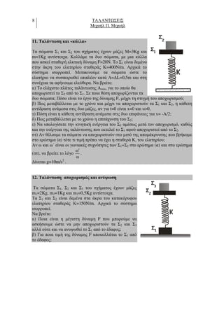 8 ΤΑΛΑΝΤ ΣΕΙΣ
Μιχαήλ Π. Μιχαήλ
11. Ταλάντωση και «κόλλα»
Τα σώµατα Σ1 και Σ2 του σχήµατος έχουν µάζες Μ=3Kg και
m=1Kg αντίστοιχα. Κολλάµε τα δυο σώµατα, µε µια κόλλα
που ασκεί σταθερή ελκτική δύναµη F=20N. Το Σ1 είναι δεµένο
στην άκρη του ελατηρίου σταθεράς Κ=400N/m. Αρχικά το
σύστηµα ισορροπεί. Μετακινούµε τα σώµατα ώστε το
ελατήριο να συσπειρωθεί επιπλέον κατά A=∆L=0,5m και στη
συνέχεια τα αφήνουµε ελεύθερα. Να βρείτε:
α) Το ελάχιστο πλάτος ταλάντωσης Αmin, για το οποίο θα
αποχωριστεί το Σ2 από το Σ1. Σε ποια θέση αποχωρίζονται τα
δυο σώµατα; Πόσο είναι το έργο της δύναµης F, µέχρι τη στιγµή του αποχωρισµού;
β) Πως µεταβάλλεται µε το χρόνο και µέχρι να αποχωριστούν τα Σ1 και Σ2, η κάθετη
αντίδραση ανάµεσα στις δυο µάζες, αν για t=0 είναι x=0 και υ>0,
γ) Πόση είναι η κάθετη αντίδραση ανάµεσα στις δυο επιφάνειες για x= -Α/2;
δ) Πως µεταβάλλεται µε το χρόνο η επιτάχυνση του Σ2;
ε) Να υπολογίσετε την κινητική ενέργεια του Σ2 αµέσως µετά τον αποχωρισµό, καθώς
και την ενέργεια της ταλάντωσης που εκτελεί το Σ1 αφού αποχωριστεί από το Σ2.
στ) Αν θέλουµε τα σώµατα να αποχωριστούν στο µισό της αποµάκρυνσης που βρήκαµε
στο ερώτηµα (α) τότε τι τιµή πρέπει να έχει η σταθερά K, του ελατηρίου;
Αν ω και ω΄ είναι οι γωνιακές συχνότητες των Σ1+Σ2 στο ερώτηµα (α) και στο ερώτηµα
(στ), να βρείτε το λόγο
ω
ω
′
.
∆ίνεται g=10m/s2
.
12. Ταλάντωση αποχωρισµός και ανύψωση
Τα σώµατα Σ1, Σ2 και Σ3 του σχήµατος έχουν µάζες
m1=2Kg, m2=1Kg και m3=0,5Kg αντίστοιχα.
Τα Σ1 και Σ2 είναι δεµένα στα άκρα του κατακόρυφου
ελατηρίου σταθεράς Κ=150N/m. Αρχικά το σύστηµα
ισορροπεί.
Να βρείτε:
α) Ποια είναι η µέγιστη δύναµη F που µπορούµε να
ασκήσουµε ώστε να µην αποχωριστούν τα Σ2 και Σ3
αλλά ούτε και να ανυψωθεί το Σ1 από το έδαφος;
β) Για ποια τιµή της δύναµης F αποκολλάται το Σ1 από
το έδαφος;
K
1
Σ
2
Σ
K
1
Σ
2
3
Σ
Σ
 