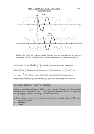 ΤΟ ∆++
ΘΕΜΑ ΦΥΣΙΚΗΣ Γ΄ ΛΥΚΕΙΟΥ
Μιχαήλ Π. Μιχαήλ
213
t= s7
y
x
t= + t7
y
x
Βέβαια δεν ξέρω αν υπάρχει φυσικό σύστηµα που να περιγράφεται µε αυτή τη
διαταραχή, γιατί δεν ξέρω αν υπάρχει φυσικό σύστηµα που να πραγµατοποιεί α.α.τ.
Από τη σχέση y(x,t)= 0,2ηµ2π(
t x
6 2
− ) για x=0 έχουµε την αρµονική ταλάντωση
y(0,t)= 0,2ηµ(
π
t
3
) από όπου φαίνεται ότι για t=0 είναι y=0 και v=
π
15
συν(
π
t
3
)⇔
⇔v=vmax=
π
15
m/s, δηλαδή η ταχύτητα γίνεται ακαριαία µέγιστη. Όµως άπειρη
επιτάχυνση δεν υπάρχει άρα η υλοποίηση της παραπάνω διαταραχής είναι αδύνατη.
57. ∆ιαφορά φάσης και στιγµιότυπο κύµατος.
Σηµείο Μ του ελαστικού µέσου διάδοσης ενός κύµατος βρίσκεται στη θέση xM και
ταλαντώνεται µε συχνότητα f=2Hz. Το Μ, έχει διαφορά φάσης κατά 2π rad µικρότερη
από την «πηγή» (εφόσον το κύµα έχει «φτάσει» ήδη στο Μ).
Α) Πόση πρέπει να γίνει η συχνότητα της πηγής ώστε η διαφορά φάσης του Μ µε την
«πηγή» Ο να γίνει:
i) 4π rad και
ii) π rad;
 