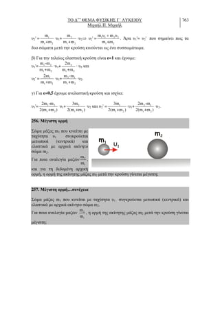 ΤΟ ∆++
ΘΕΜΑ ΦΥΣΙΚΗΣ Γ΄ ΛΥΚΕΙΟΥ
Μιχαήλ Π. Μιχαήλ
763
υ2' = 1
1 2
m
m +m
·υ1+ 2
1 2
m
m +m
·υ2⇒ υ2' = 1 1 2 2
1 2
m υ m υ
m +m
+
. Άρα υ1'= υ2' που σηµαίνει πως τα
δυο σώµατα µετά την κρούση κινούνται ως ένα συσσωµάτωµα.
β) Για την τελείως ελαστική κρούση είναι e=1 και έχουµε:
υ1'= 1 2
1 2
m -m
m +m
·υ1+ 2
1 2
2m
m +m
· υ2 και
υ2' = 1
1 2
2m
m +m
·υ1+ 2 1
1 2
m -m
m +m
·υ2.
γ) Για e=0,5 έχουµε ανελαστική κρούση και ισχύει:
υ1'= 1 2
1 2
2m -m
2(m +m )
·υ1+ 2
1 2
3m
2(m +m )
·υ2 και υ2' = 1
1 2
3m
2(m +m )
·υ1+ 2 1
1 2
2m -m
2(m +m )
·υ2.
256. Μέγιστη ορµή
Σώµα µάζας m1 που κινείται µε
ταχύτητα υ1 συγκρούεται
µετωπικά (κεντρικά) και
ελαστικά µε αρχικά ακίνητο
σώµα m2.
Για ποια αναλογία µαζών 2
1
m
m
,
και για τη δεδοµένη αρχική
ορµή, η ορµή της ακίνητης µάζας m2 µετά την κρούση γίνεται µέγιστη;
257. Μέγιστη ορµή…συνέχεια
Σώµα µάζας m1 που κινείται µε ταχύτητα υ1 συγκρούεται µετωπικά (κεντρικά) και
ελαστικά µε αρχικά ακίνητο σώµα m2.
Για ποια αναλογία µαζών 2
1
m
m
, η ορµή της ακίνητης µάζας m2 µετά την κρούση γίνεται
µέγιστη;
m1
υ1
m2
 