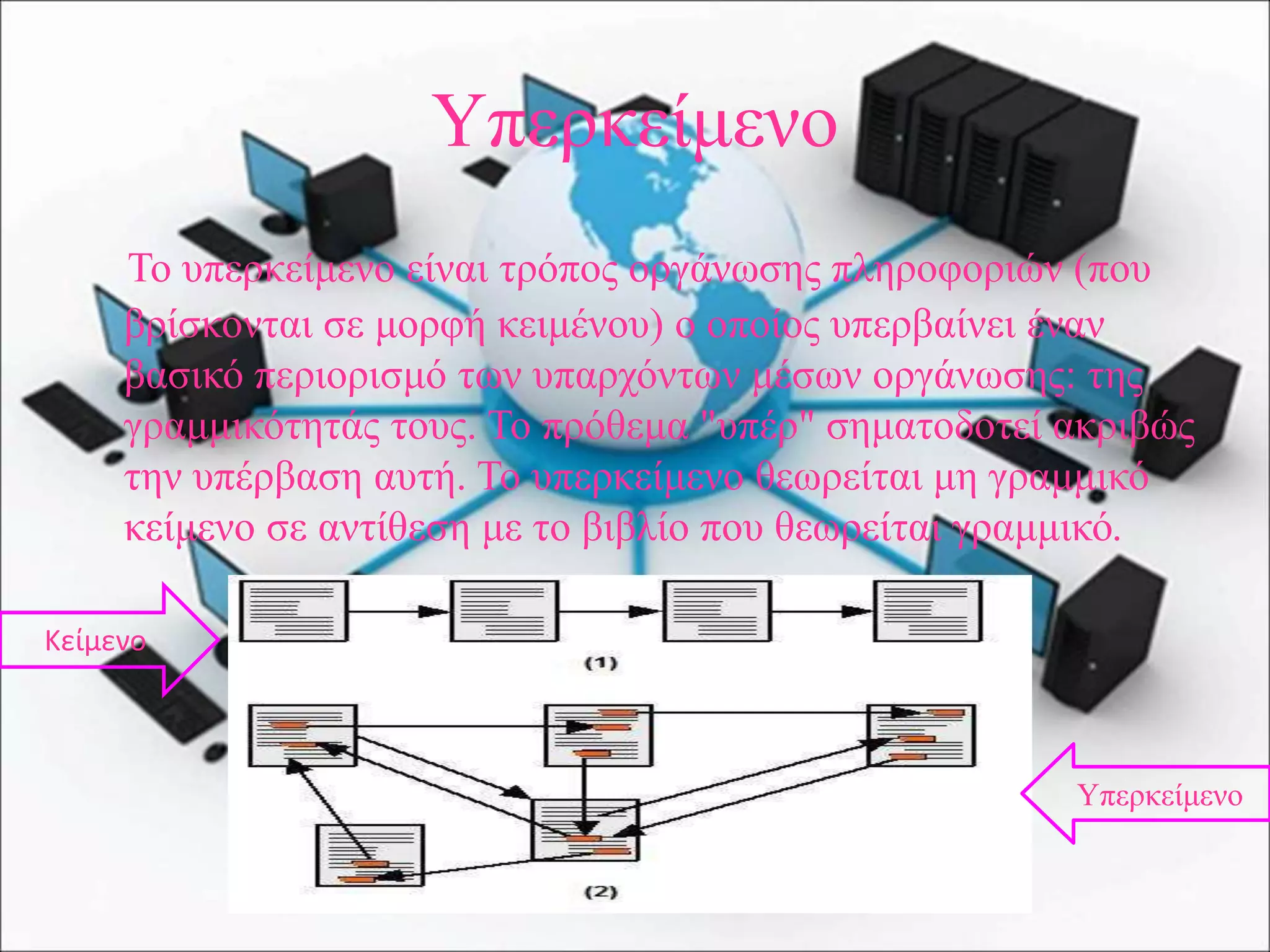 Υπερκείμενο
Το υπερκείμενο είναι τρόπος οργάνωσης πληροφοριών (που
βρίσκονται σε μορφή κειμένου) ο οποίος υπερβαίνει έναν
βασικό περιορισμό των υπαρχόντων μέσων οργάνωσης: της
γραμμικότητάς τους. Το πρόθεμα "υπέρ" σηματοδοτεί ακριβώς
την υπέρβαση αυτή. Το υπερκείμενο θεωρείται μη γραμμικό
κείμενο σε αντίθεση με το βιβλίο που θεωρείται γραμμικό.
Υπερκείμενο
Κείμενο
 