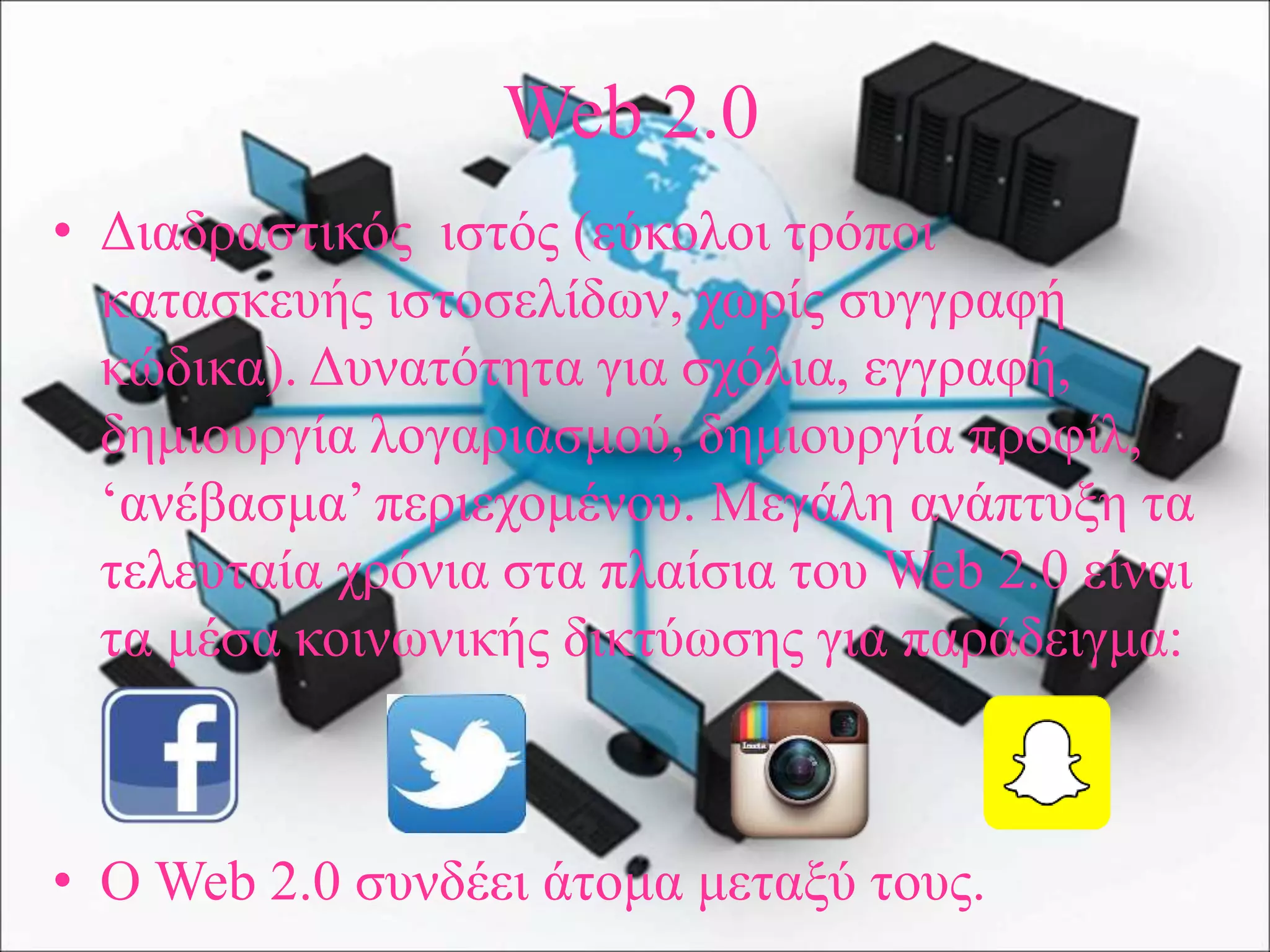 Web 2.0
• Διαδραστικός ιστός (εύκολοι τρόποι
κατασκευής ιστοσελίδων, χωρίς συγγραφή
κώδικα). Δυνατότητα για σχόλια, εγγραφή,
δημιουργία λογαριασμού, δημιουργία προφίλ,
‘ανέβασμα’ περιεχομένου. Μεγάλη ανάπτυξη τα
τελευταία χρόνια στα πλαίσια του Web 2.0 είναι
τα μέσα κοινωνικής δικτύωσης για παράδειγμα:
• Ο Web 2.0 συνδέει άτομα μεταξύ τους.
 