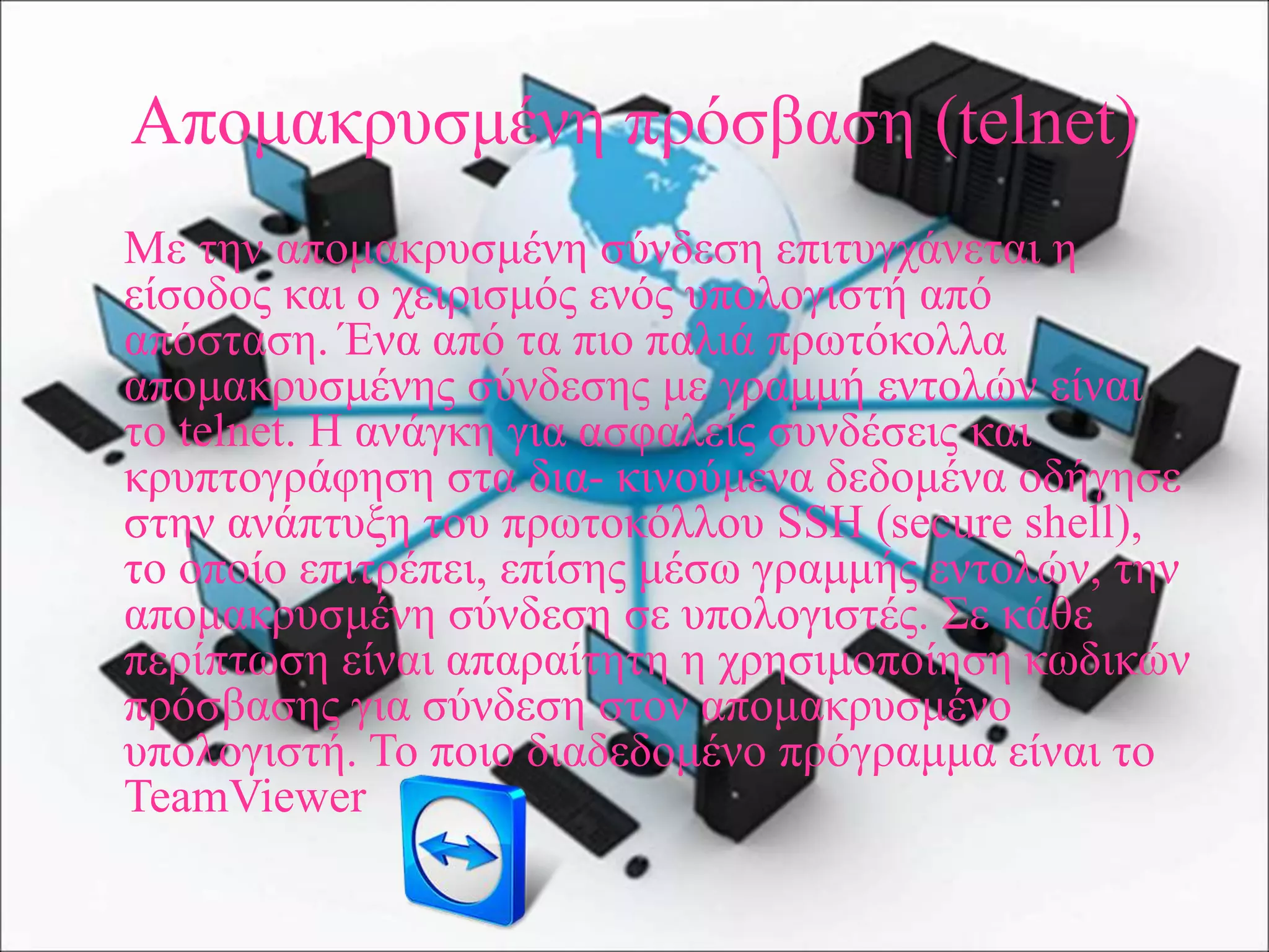 Απομακρυσμένη πρόσβαση (telnet)
Με την απομακρυσμένη σύνδεση επιτυγχάνεται η
είσοδος και ο χειρισμός ενός υπολογιστή από
απόσταση. Ένα από τα πιο παλιά πρωτόκολλα
απομακρυσμένης σύνδεσης με γραμμή εντολών είναι
το telnet. Η ανάγκη για ασφαλείς συνδέσεις και
κρυπτογράφηση στα δια- κινούμενα δεδομένα οδήγησε
στην ανάπτυξη του πρωτοκόλλου SSH (secure shell),
το οποίο επιτρέπει, επίσης μέσω γραμμής εντολών, την
απομακρυσμένη σύνδεση σε υπολογιστές. Σε κάθε
περίπτωση είναι απαραίτητη η χρησιμοποίηση κωδικών
πρόσβασης για σύνδεση στον απομακρυσμένο
υπολογιστή. Το ποιο διαδεδομένο πρόγραμμα είναι το
TeamViewer
 