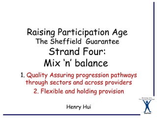 Raising Participation Age
     The Sheffield Guarantee
        Strand Four:
       Mix ‘n’ balance
1. Quality Assuring progression pathways
  through sectors and across providers
     2. Flexible and holding provision

               Henry Hui
                                           Sheffield
 