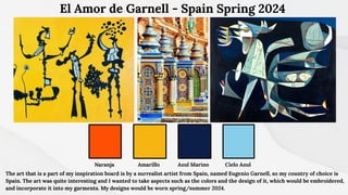 Azul Marino Cielo Azul
El Amor de Garnell - Spain Spring 2024
Amarillo
Naranja
The art that is a part of my inspiration board is by a surrealist artist from Spain, named Eugenio Garnell, so my country of choice is
Spain. The art was quite interesting and I wanted to take aspects such as the colors and the design of it, which would be embroidered,
and incorporate it into my garments. My designs would be worn spring/summer 2024.
 