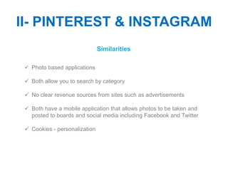 II- PINTEREST & INSTAGRAM
                               Similarities

  Photo based applications

  Both allow you to search by category

  No clear revenue sources from sites such as advertisements

  Both have a mobile application that allows photos to be taken and
   posted to boards and social media including Facebook and Twitter

  Cookies - personalization
 