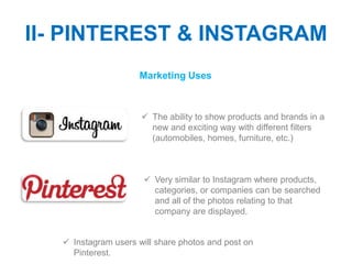 II- PINTEREST & INSTAGRAM
                     Marketing Uses



                       The ability to show products and brands in a
                        new and exciting way with different filters
                        (automobiles, homes, furniture, etc.)



                        Very similar to Instagram where products,
                         categories, or companies can be searched
                         and all of the photos relating to that
                         company are displayed.


    Instagram users will share photos and post on
     Pinterest.
 