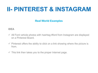 II- PINTEREST & INSTAGRAM
                          Real World Examples

IDEA

 All Ford vehicle photos with hashtag #ford from Instagram are displayed
  on a Pinterest Board.

 Pinterest offers the ability to click on a link showing where the picture is
  from.

 This link then takes you to the proper Internet page.
 