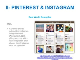 II- PINTEREST & INSTAGRAM
                         Real World Examples

IDEA

 Currently existed
  without the Instagram
  integration until
  Pinstagram.com,
  (Pingram.com) which
  is an integration of all
  photos from Instagram
  on a pin type wall.




                                    http://mashable.com/2012/05/02/pinstagram
                                http://mashable.com/2012/03/06/pingram-pinterest-
 
