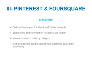 III- PINTEREST & FOURSQUARE
                            Similarities

  Both can link to your Facebook and Twitter accounts

  Share photo and comment on Facebook and Twitter

  You can browse content by category

  Both applications can be used to help customers guide their
   purchasing
 
