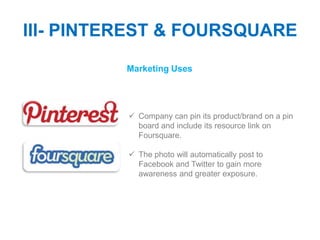 III- PINTEREST & FOURSQUARE
          Marketing Uses




           Company can pin its product/brand on a pin
            board and include its resource link on
            Foursquare.

           The photo will automatically post to
            Facebook and Twitter to gain more
            awareness and greater exposure.
 