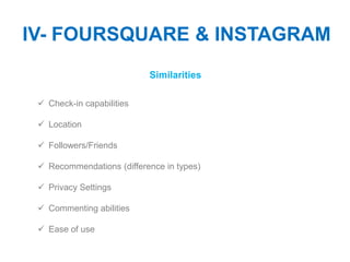 IV- FOURSQUARE & INSTAGRAM
                           Similarities

  Check-in capabilities

  Location

  Followers/Friends

  Recommendations (difference in types)

  Privacy Settings

  Commenting abilities

  Ease of use
 