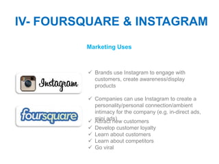 IV- FOURSQUARE & INSTAGRAM
         Marketing Uses



          Brands use Instagram to engage with
           customers, create awareness/display
           products

          Companies can use Instagram to create a
           personality/personal connection/ambient
           intimacy for the company (e.g. in-direct ads,
           mini ads)
          Attract new customers
          Develop customer loyalty
          Learn about customers
          Learn about competitors
          Go viral
 