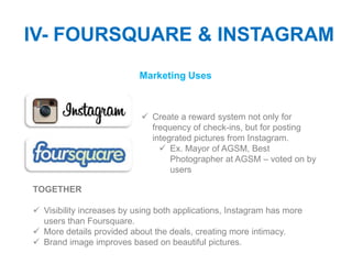 IV- FOURSQUARE & INSTAGRAM
                           Marketing Uses



                            Create a reward system not only for
                             frequency of check-ins, but for posting
                             integrated pictures from Instagram.
                                Ex. Mayor of AGSM, Best
                                  Photographer at AGSM – voted on by
                                  users

TOGETHER

 Visibility increases by using both applications, Instagram has more
  users than Foursquare.
 More details provided about the deals, creating more intimacy.
 Brand image improves based on beautiful pictures.
 