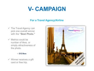 V- CAMPAIGN
                     For a Travel Agency/Airline

 The Travel Agency can
  pick one overall winner
  with the “Best Photo.”

 Metrics could be
  number of likes, or
  simply attractiveness of
  the photo.



 Winner receives a gift
  card or free trip.
 