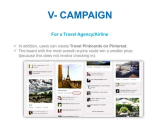 V- CAMPAIGN
                     For a Travel Agency/Airline

 In addition, users can create Travel Pinboards on Pinterest.
 The board with the most overall re-pins could win a smaller prize
  (because this does not involve checking in).
 