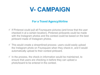V- CAMPAIGN
                     For a Travel Agency/Airline

 If Pinterest could pull all Foursquare pictures (and know that the user
  checked in at a certain location), Pinterest pinboards could be made
  with the Instagram photos and the contest could be based on the best
  pinboard made of Instagram photos.

 This would create a streamlined process: users could easily upload
  the Instagram photo on Foursquare when they check-in, and it would
  automatically upload to their contest pinboard.

 In the process, the check-in information would be maintained, to
  ensure that users are checking in before they can upload a
  photo/board to be entered in the contest.
 
