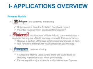 I- APPLICATIONS OVERVIEW
Revenue Models

                     not currently monetizing

       Only income is from the $1 billion Facebook buyout
       Potential revenue: from additional filter charge?

                      modify users’ affiliate links to commercial sites –
     replaces the original affiliate tracking code with Pinterests’ words
        Receive a portion of the sale when a user purchases an item
        Tool for online referrals for retail companies (partnership)

                     revenue sharing

       Foursquare informs users where there are daily deals for
        checking in (receive a cut when purchased)
       Partnering with major sponsors such as American Express
 