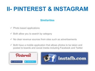 II- PINTEREST & INSTAGRAM
                              Similarities

  Photo based applications

  Both allow you to search by category

  No clear revenue sources from sites such as advertisements

  Both have a mobile application that allows photos to be taken and
   posted to boards and social media including Facebook and Twitter
 