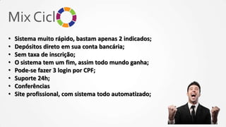 •
•
•
•
•
•
•
•

Sistema muito rápido, bastam apenas 2 indicados;
Depósitos direto em sua conta bancária;
Sem taxa de inscrição;
O sistema tem um fim, assim todo mundo ganha;
Pode-se fazer 3 login por CPF;
Suporte 24h;
Conferências
Site profissional, com sistema todo automatizado;

 