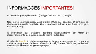 INFORMAÇÕES IMPORTANTES!
O sistema é protegido por LEI (Código Civil, Art. 541 - Doação).
Não existe intermediários. Você obtêm 100% das doações. O dinheiro cai
direto na sua conta bancária. Não tem atravessadores e nenhum lucro para
empresa x ou y.
A velocidade das ciclagens depende exclusivamente do ritmo de
desenvolvimento da equipe de cada membro doador;
O valor da doação é mínimo e o potencial de ganhos excelente se comparado
a outros programas similares. Você doa R$ 25,00 uma ÚNICA vez, os demais
valores são oriundos do próprio projeto.

 
