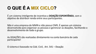 O QUE É A MIX CICLO?
É um sistema inteligente de incentivo a DOAÇÃO ESPONTÂNEA, com o
objetivo de distribuir renda entre seus participantes.
Não é uma empresa de MMN e não possui CNPJ. É apenas um sistema
desenvolvido para organizar as pessoas e gerenciar as doações, facilitando o
desenvolvimento de todo o grupo.

As DOAÇÕES são realizadas diretamente na conta bancária de cada
participante!
O sistema é baseado no Cód. Civil, Art. 541 – Doação

 