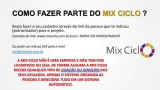COMO FAZER PARTE DO MIX CICLO ?
Basta fazer o seu cadastro através do link da pessoa que te indicou
(patrocinador) para o projeto.
Exemplo do link: www.mixciclo.com.br/user/ NOME-DO-PATROCINADOR
Ou pedir um link ao SAC pelo e-mail
sac@mixciclo.com.br

A MIX CICLO NÃO É UMA EMPRESA E NÃO TEM FINS
LUCRATIVOS OU SEJA, DE FORMA ALGUMA A MIX CICLO
RECEBE QUALQUER TIPO DE DOAÇÃO OU DINHEIRO DOS
SEUS AFILIADOS. APENAS O SISTEMA ORGANIZA AS
PESSOAS E DIRECIONA TUDO EM UM SISTEMA
AUTOMÁTICO.

 