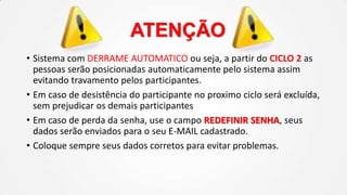 ATENÇÃO
• Sistema com DERRAME AUTOMATICO ou seja, a partir do CICLO 2 as
pessoas serão posicionadas automaticamente pelo sistema assim
evitando travamento pelos participantes.
• Em caso de desistência do participante no proximo ciclo será excluída,
sem prejudicar os demais participantes
• Em caso de perda da senha, use o campo REDEFINIR SENHA, seus
dados serão enviados para o seu E-MAIL cadastrado.
• Coloque sempre seus dados corretos para evitar problemas.

 