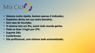 •
•
•
•
•
•
•
•

Sistema muito rápido, bastam apenas 2 indicados;
Depósitos direto em sua conta bancária;
Sem taxa de inscrição;
O sistema tem um fim, assim todo mundo ganha;
Pode-se fazer 3 login por CPF;
Suporte 24h;
Conferências
Site profissional, com sistema todo automatizado;

 
