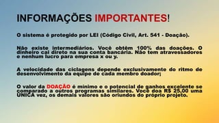 INFORMAÇÕES IMPORTANTES!
O sistema é protegido por LEI (Código Civil, Art. 541 - Doação).
Não existe intermediários. Você obtêm 100% das doações. O
dinheiro cai direto na sua conta bancária. Não tem atravessadores
e nenhum lucro para empresa x ou y.
A velocidade das ciclagens depende exclusivamente do ritmo de
desenvolvimento da equipe de cada membro doador;
O valor da DOAÇÃO é mínimo e o potencial de ganhos excelente se
comparado a outros programas similares. Você doa R$ 25,00 uma
ÚNICA vez, os demais valores são oriundos do próprio projeto.

 