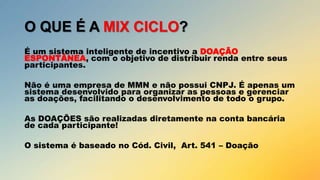 O QUE É A MIX CICLO?
É um sistema inteligente de incentivo a DOAÇÃO
ESPONTÂNEA, com o objetivo de distribuir renda entre seus
participantes.
Não é uma empresa de MMN e não possui CNPJ. É apenas um
sistema desenvolvido para organizar as pessoas e gerenciar
as doações, facilitando o desenvolvimento de todo o grupo.

As DOAÇÕES são realizadas diretamente na conta bancária
de cada participante!
O sistema é baseado no Cód. Civil, Art. 541 – Doação

 