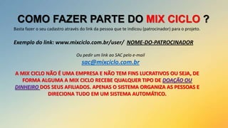 COMO FAZER PARTE DO MIX CICLO ?
Basta fazer o seu cadastro através do link da pessoa que te indicou (patrocinador) para o projeto.

Exemplo do link: www.mixciclo.com.br/user/ NOME-DO-PATROCINADOR
Ou pedir um link ao SAC pelo e-mail

sac@mixciclo.com.br
A MIX CICLO NÃO É UMA EMPRESA E NÃO TEM FINS LUCRATIVOS OU SEJA, DE
FORMA ALGUMA A MIX CICLO RECEBE QUALQUER TIPO DE DOAÇÃO OU
DINHEIRO DOS SEUS AFILIADOS. APENAS O SISTEMA ORGANIZA AS PESSOAS E
DIRECIONA TUDO EM UM SISTEMA AUTOMÁTICO.

 